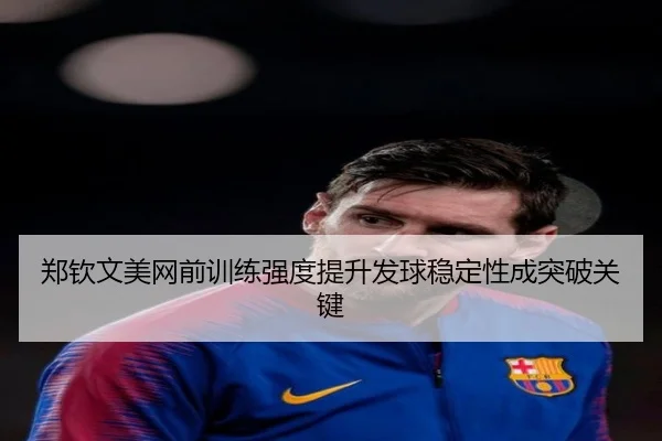 郑钦文美网前训练强度提升发球稳定性成突破关键
